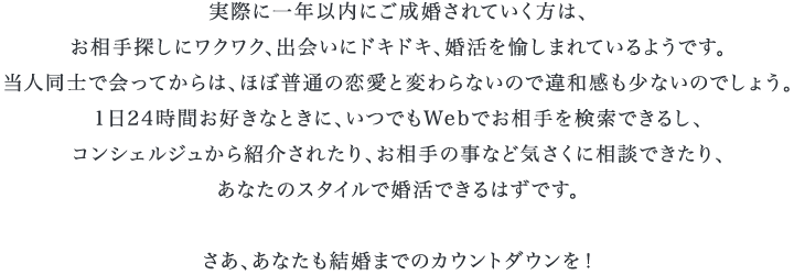 実際に一年以内にご成婚されていく方は、お相手探しにワクワク、出会いにドキドキ、婚活を愉しまれているようです。当人同士で会ってからは、ほぼ普通の恋愛と変わらないので違和感も少ないのでしょう。1日24時間お好きなときに、いつでもWebでお相手を検索できるし、コンシェルジュから紹介されたり、お相手の事など気さくに相談できたり、あなたのスタイルで婚活できるはずです。さあ、あなたも結婚までのカウントダウンを！